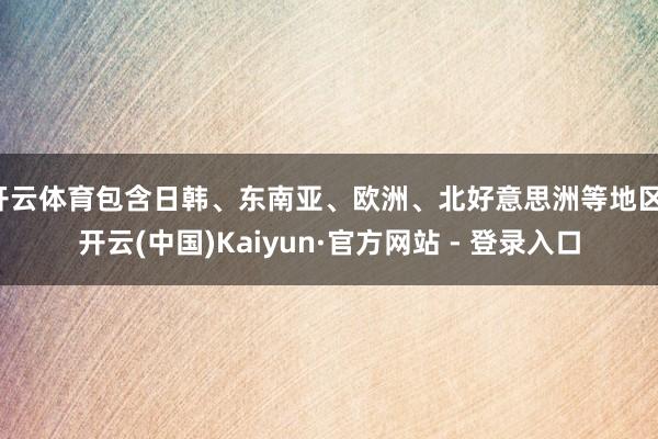 开云体育包含日韩、东南亚、欧洲、北好意思洲等地区-开云(中国)Kaiyun·官方网站 - 登录入口