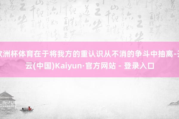 欧洲杯体育在于将我方的重认识从不消的争斗中抽离-开云(中国)Kaiyun·官方网站 - 登录入口