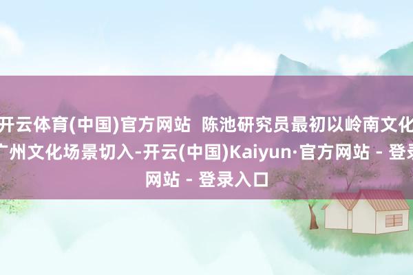 开云体育(中国)官方网站  陈池研究员最初以岭南文化之齐广州文化场景切入-开云(中国)Kaiyun·官方网站 - 登录入口