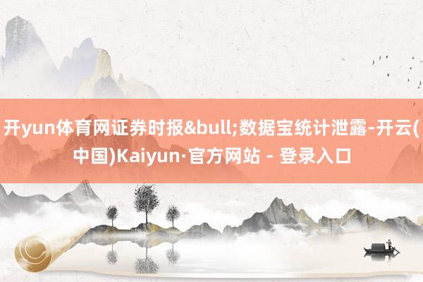 开yun体育网证券时报&bull;数据宝统计泄露-开云(中国)Kaiyun·官方网站 - 登录入口