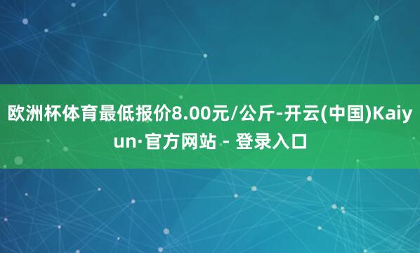 欧洲杯体育最低报价8.00元/公斤-开云(中国)Kaiyun·官方网站 - 登录入口