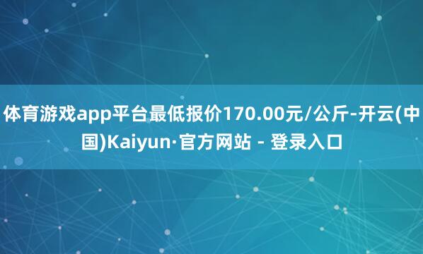 体育游戏app平台最低报价170.00元/公斤-开云(中国)Kaiyun·官方网站 - 登录入口