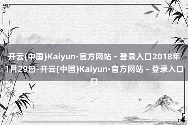 开云(中国)Kaiyun·官方网站 - 登录入口2018年1月29日-开云(中国)Kaiyun·官方网站 - 登录入口