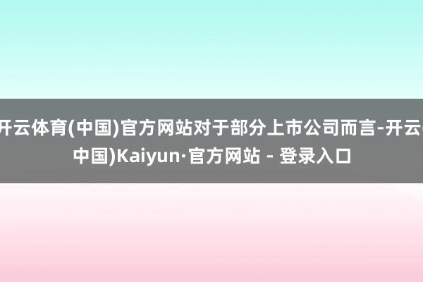 开云体育(中国)官方网站对于部分上市公司而言-开云(中国)Kaiyun·官方网站 - 登录入口