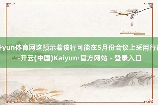 开yun体育网这预示着该行可能在5月份会议上采用行径-开云(中国)Kaiyun·官方网站 - 登录入口