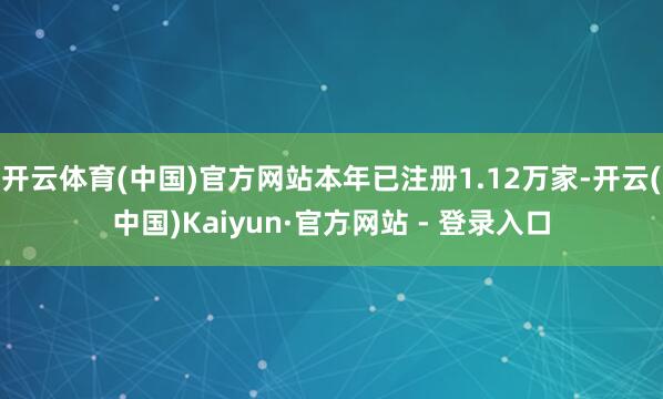 开云体育(中国)官方网站本年已注册1.12万家-开云(中国)Kaiyun·官方网站 - 登录入口