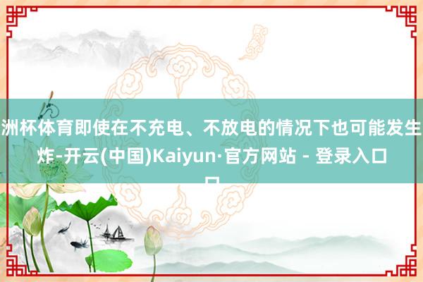 欧洲杯体育即使在不充电、不放电的情况下也可能发生爆炸-开云(中国)Kaiyun·官方网站 - 登录入口