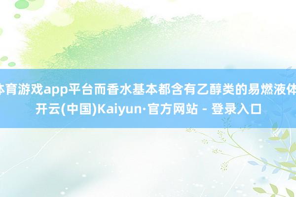 体育游戏app平台而香水基本都含有乙醇类的易燃液体-开云(中国)Kaiyun·官方网站 - 登录入口