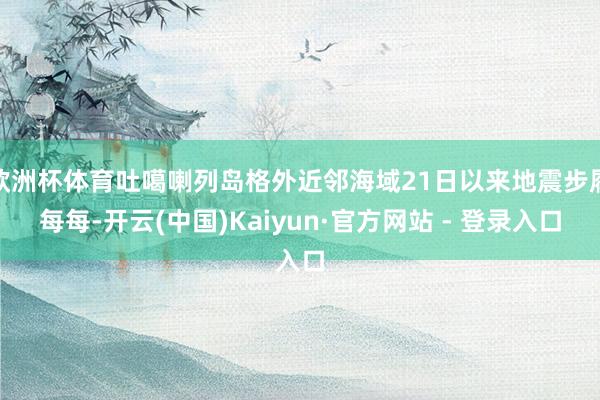 欧洲杯体育吐噶喇列岛格外近邻海域21日以来地震步履每每-开云(中国)Kaiyun·官方网站 - 登录入口