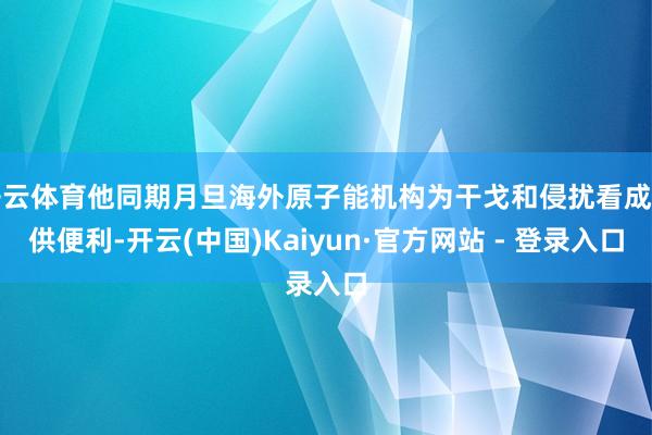 开云体育他同期月旦海外原子能机构为干戈和侵扰看成提供便利-开云(中国)Kaiyun·官方网站 - 登录入口