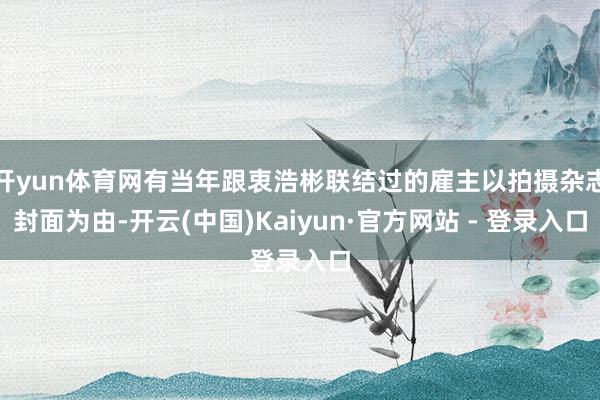 开yun体育网有当年跟衷浩彬联结过的雇主以拍摄杂志封面为由-开云(中国)Kaiyun·官方网站 - 登录入口