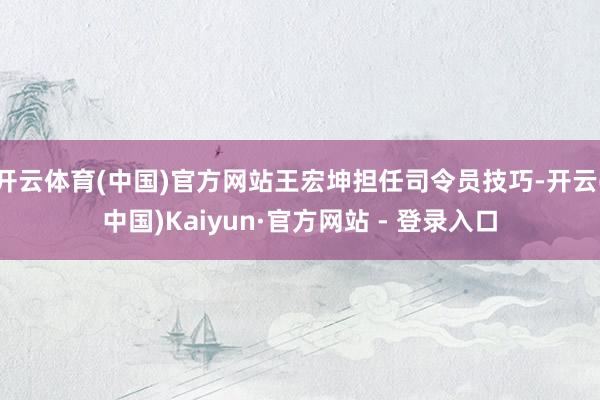 开云体育(中国)官方网站王宏坤担任司令员技巧-开云(中国)Kaiyun·官方网站 - 登录入口