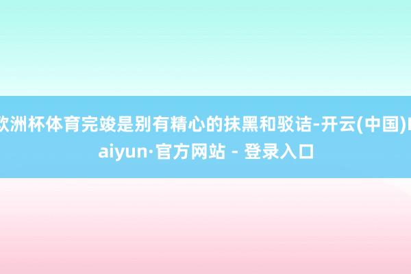 欧洲杯体育完竣是别有精心的抹黑和驳诘-开云(中国)Kaiyun·官方网站 - 登录入口