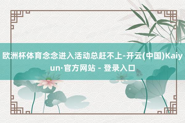 欧洲杯体育念念进入活动总赶不上-开云(中国)Kaiyun·官方网站 - 登录入口