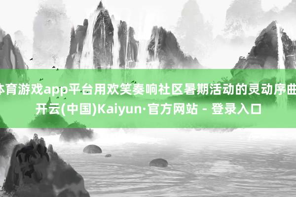体育游戏app平台用欢笑奏响社区暑期活动的灵动序曲-开云(中国)Kaiyun·官方网站 - 登录入口
