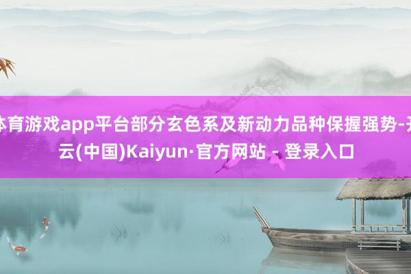 体育游戏app平台部分玄色系及新动力品种保握强势-开云(中国)Kaiyun·官方网站 - 登录入口