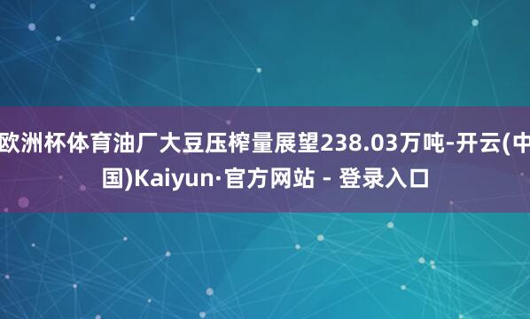 欧洲杯体育油厂大豆压榨量展望238.03万吨-开云(中国)Kaiyun·官方网站 - 登录入口