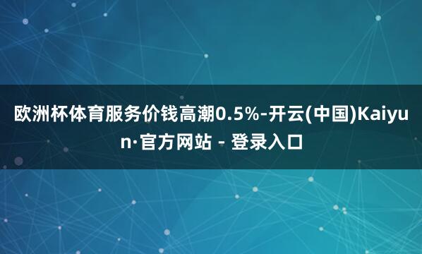 欧洲杯体育服务价钱高潮0.5%-开云(中国)Kaiyun·官方网站 - 登录入口