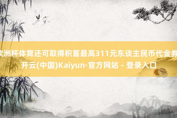 欧洲杯体育还可取得积蓄最高311元东谈主民币代金券-开云(中国)Kaiyun·官方网站 - 登录入口