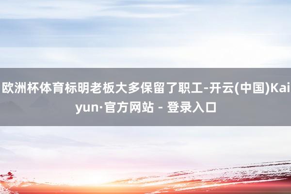 欧洲杯体育标明老板大多保留了职工-开云(中国)Kaiyun·官方网站 - 登录入口