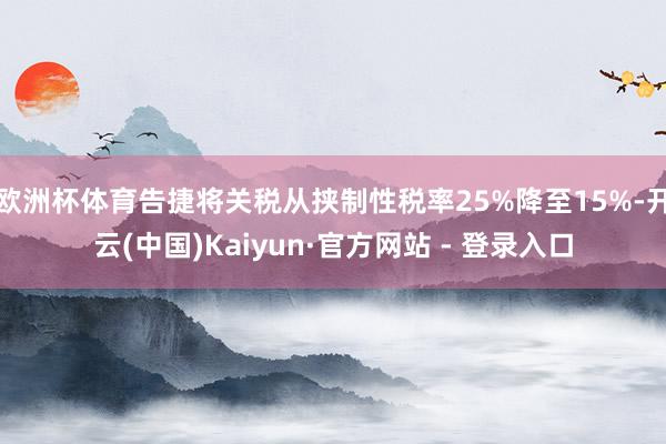 欧洲杯体育告捷将关税从挟制性税率25%降至15%-开云(中国)Kaiyun·官方网站 - 登录入口