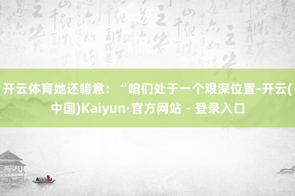 开云体育 她还暗意: “咱们处于一个艰深位置-开云(中国)Kaiyun·官方网站 - 登录入口