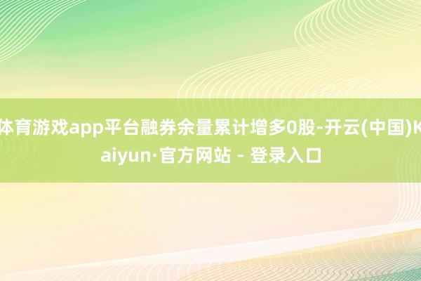 体育游戏app平台融券余量累计增多0股-开云(中国)Kaiyun·官方网站 - 登录入口