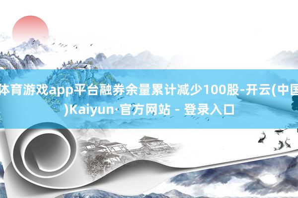 体育游戏app平台融券余量累计减少100股-开云(中国)Kaiyun·官方网站 - 登录入口