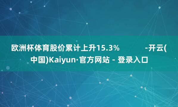 欧洲杯体育股价累计上升15.3% -开云(中国)Kaiyun·官方网站 - 登录入口