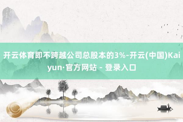 开云体育即不跨越公司总股本的3%-开云(中国)Kaiyun·官方网站 - 登录入口