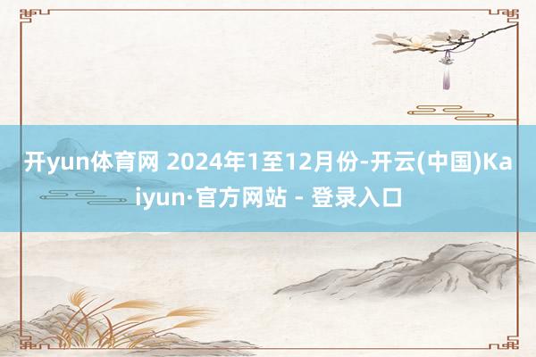 开yun体育网 2024年1至12月份-开云(中国)Kaiyun·官方网站 - 登录入口