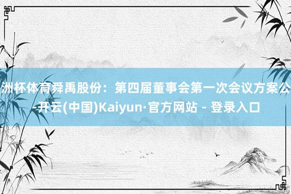 欧洲杯体育舜禹股份：第四届董事会第一次会议方案公告-开云(中国)Kaiyun·官方网站 - 登录入口