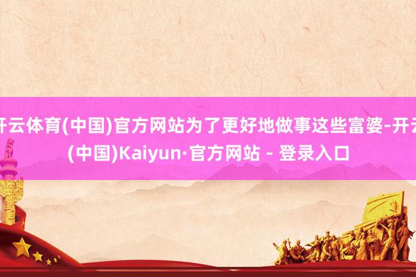 开云体育(中国)官方网站为了更好地做事这些富婆-开云(中国)Kaiyun·官方网站 - 登录入口