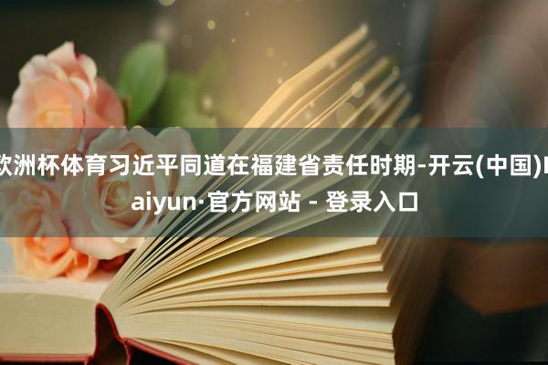 欧洲杯体育习近平同道在福建省责任时期-开云(中国)Kaiyun·官方网站 - 登录入口