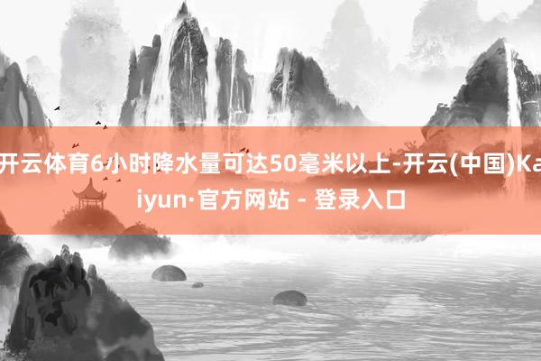 开云体育6小时降水量可达50毫米以上-开云(中国)Kaiyun·官方网站 - 登录入口