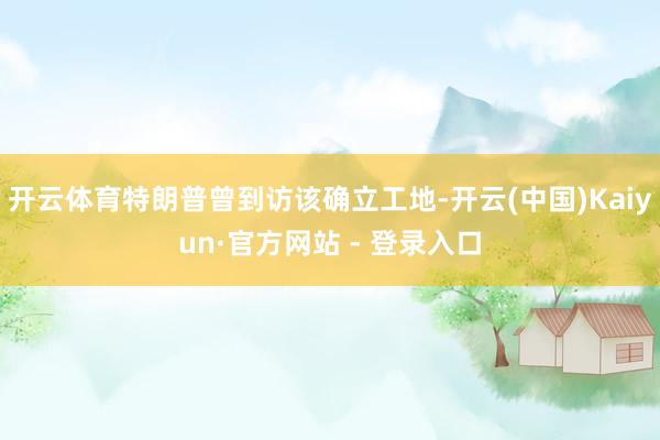 开云体育特朗普曾到访该确立工地-开云(中国)Kaiyun·官方网站 - 登录入口