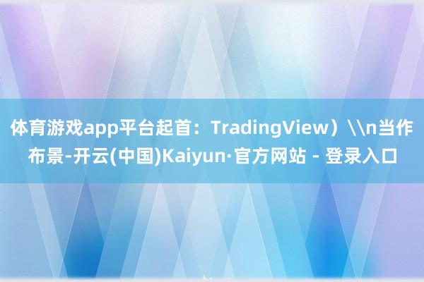 体育游戏app平台起首：TradingView）\n当作布景-开云(中国)Kaiyun·官方网站 - 登录入口