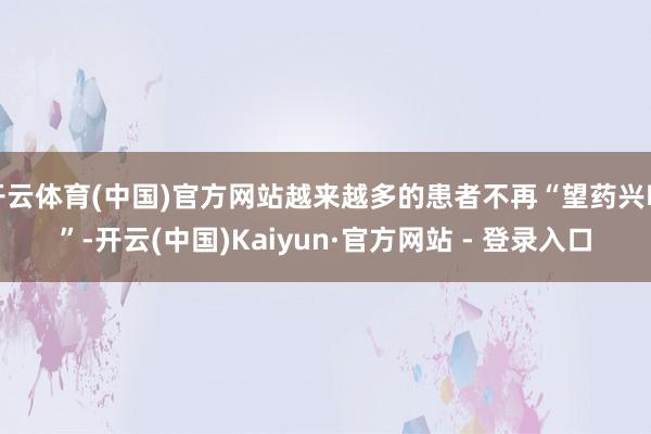 开云体育(中国)官方网站越来越多的患者不再“望药兴叹”-开云(中国)Kaiyun·官方网站 - 登录入口