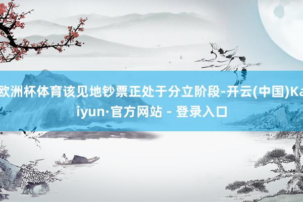 欧洲杯体育该见地钞票正处于分立阶段-开云(中国)Kaiyun·官方网站 - 登录入口