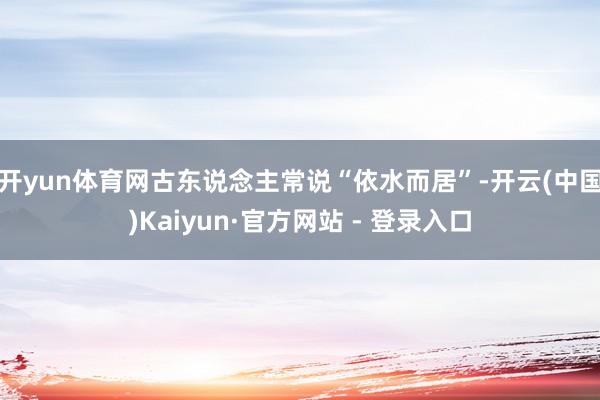 开yun体育网古东说念主常说“依水而居”-开云(中国)Kaiyun·官方网站 - 登录入口
