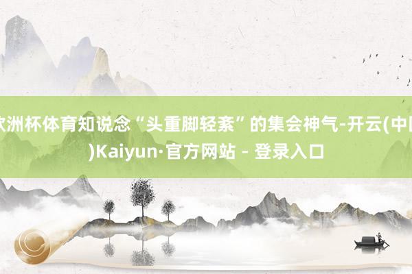 欧洲杯体育知说念“头重脚轻紊”的集会神气-开云(中国)Kaiyun·官方网站 - 登录入口