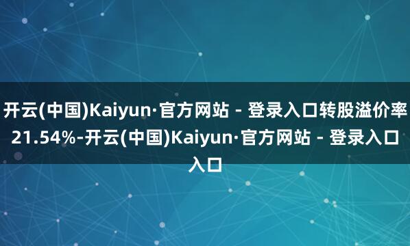 开云(中国)Kaiyun·官方网站 - 登录入口转股溢价率21.54%-开云(中国)Kaiyun·官方网站 - 登录入口
