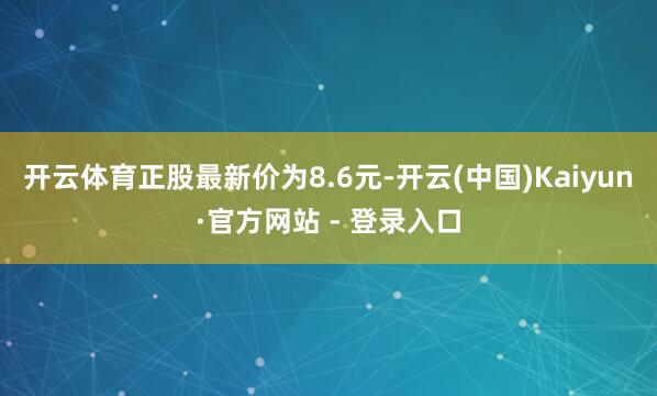 开云体育正股最新价为8.6元-开云(中国)Kaiyun·官方网站 - 登录入口