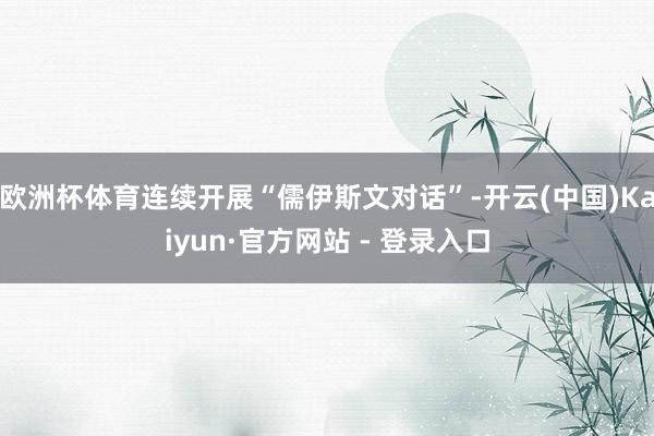 欧洲杯体育连续开展“儒伊斯文对话”-开云(中国)Kaiyun·官方网站 - 登录入口