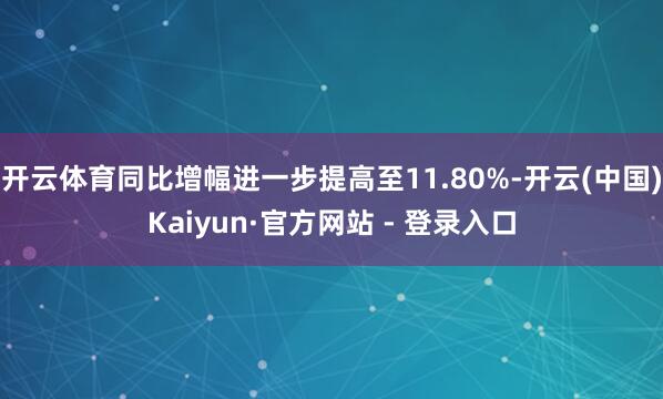 开云体育同比增幅进一步提高至11.80%-开云(中国)Kaiyun·官方网站 - 登录入口
