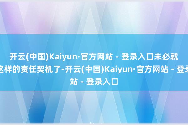 开云(中国)Kaiyun·官方网站 - 登录入口未必就错失这样的责任契机了-开云(中国)Kaiyun·官方网站 - 登录入口