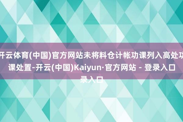 开云体育(中国)官方网站未将料仓计帐功课列入高处功课处置-开云(中国)Kaiyun·官方网站 - 登录入口