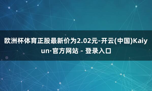欧洲杯体育正股最新价为2.02元-开云(中国)Kaiyun·官方网站 - 登录入口
