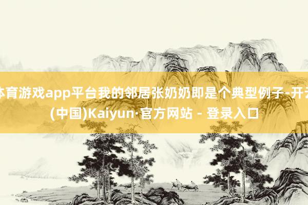 体育游戏app平台我的邻居张奶奶即是个典型例子-开云(中国)Kaiyun·官方网站 - 登录入口