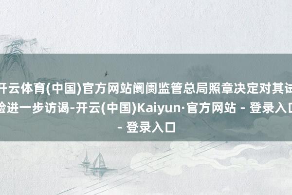开云体育(中国)官方网站阛阓监管总局照章决定对其试验进一步访谒-开云(中国)Kaiyun·官方网站 - 登录入口